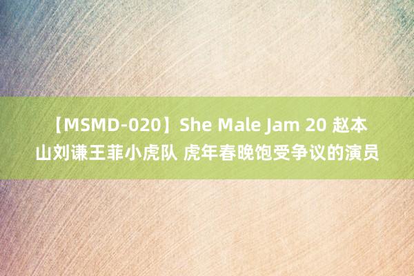 【MSMD-020】She Male Jam 20 赵本山刘谦王菲小虎队 虎年春晚饱受争议的演员