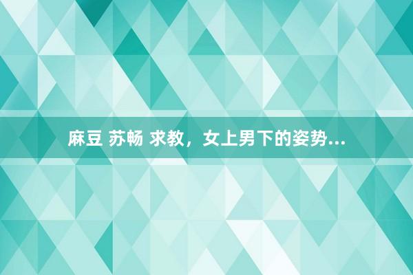 麻豆 苏畅 求教,女上男下的姿势...