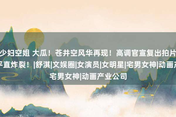 少妇空姐 大瓜！苍井空风华再现！高调官宣复出拍片，全网平直炸裂！|舒淇|文娱圈|女演员|女明星|宅男女神|动画产业公司