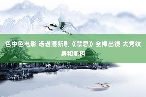 色中色电影 汤老湿新剧《禁忌》全裸出镜 大秀纹身和肌肉