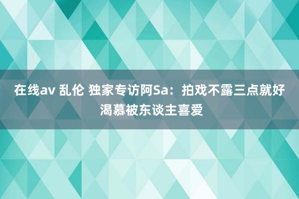 在线av 乱伦 独家专访阿Sa:拍戏不露三点就好 渴慕被东谈主喜爱