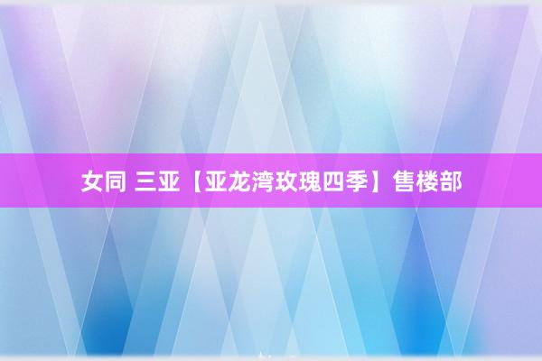 女同 三亚【亚龙湾玫瑰四季】售楼部