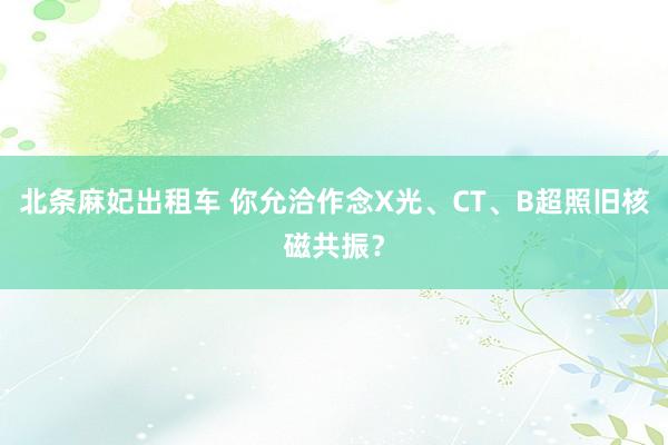 北条麻妃出租车 你允洽作念X光、CT、B超照旧核磁共振？