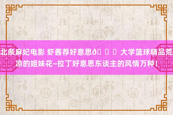 北条麻妃电影 虾酱荐好意思😍大学篮球精品荒凉的姐妹花~拉丁好意思东谈主的风情万种！