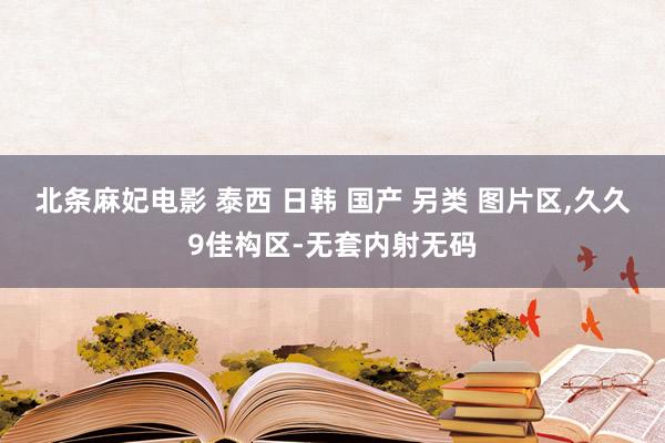 北条麻妃电影 泰西 日韩 国产 另类 图片区，久久9佳构区-无套内射无码