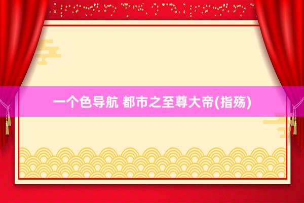 一个色导航 都市之至尊大帝(指殇)