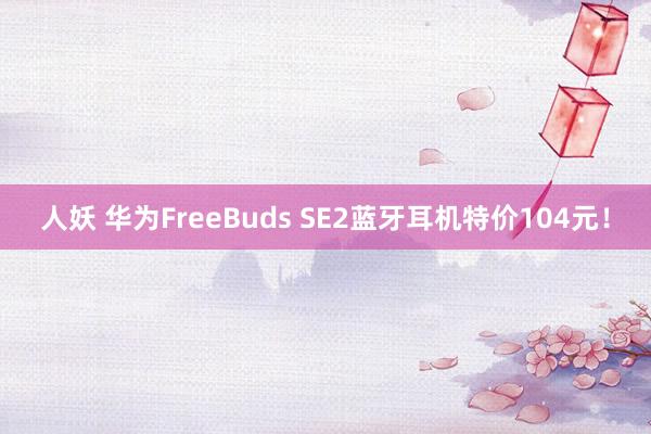 人妖 华为FreeBuds SE2蓝牙耳机特价104元！