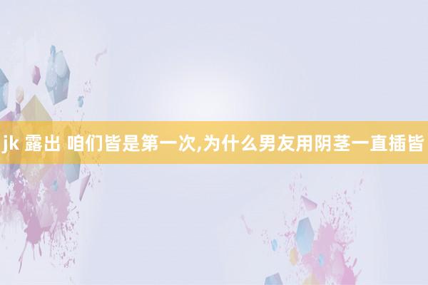 jk 露出 咱们皆是第一次,为什么男友用阴茎一直插皆