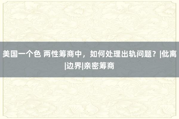 美国一个色 两性筹商中，如何处理出轨问题？|仳离|边界|亲密筹商