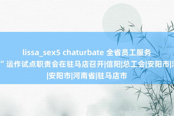 lissa_sex5 chaturbate 全省员工服务阵脚“两性两化”运作试点职责会在驻马店召开|信阳|总工会|安阳市|河南省|驻马店市