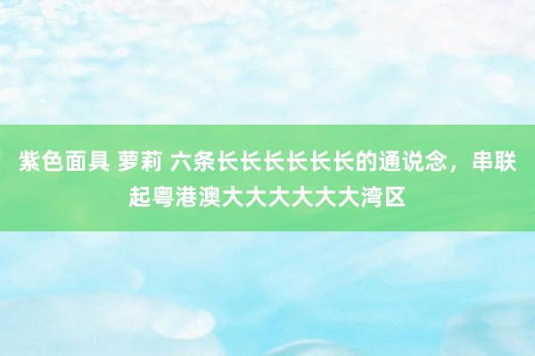 紫色面具 萝莉 六条长长长长长长的通说念，串联起粤港澳大大大大大大湾区