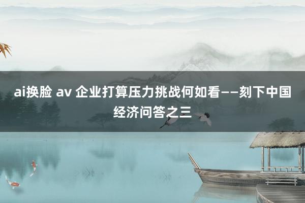 ai换脸 av 企业打算压力挑战何如看——刻下中国经济问答之三