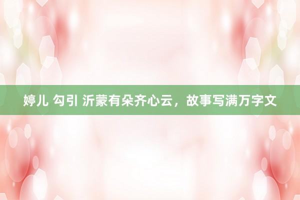 婷儿 勾引 沂蒙有朵齐心云，故事写满万字文