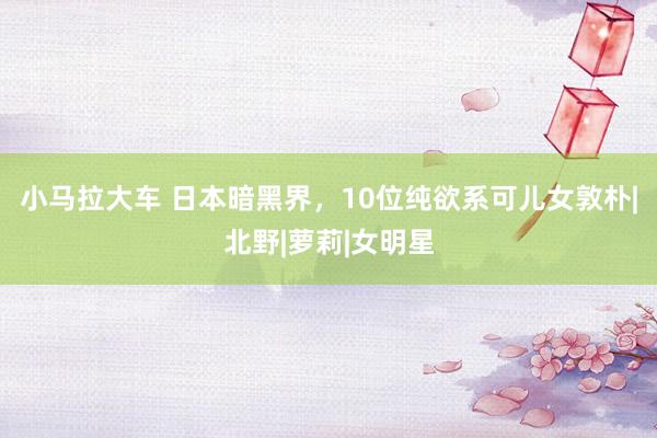 小马拉大车 日本暗黑界，10位纯欲系可儿女敦朴|北野|萝莉|女明星