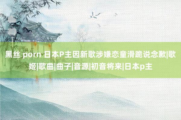 黑丝 porn 日本P主因新歌涉嫌恋童滑跪说念歉|歌姬|歌曲|曲子|音源|初音将来|日本p主
