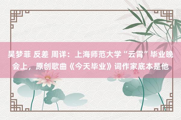 吴梦菲 反差 周详：上海师范大学“云霄”毕业晚会上，原创歌曲《今天毕业》词作家底本是他
