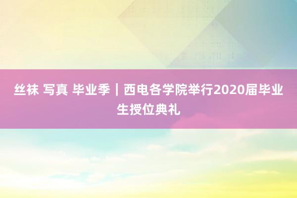 丝袜 写真 毕业季｜西电各学院举行2020届毕业生授位典礼