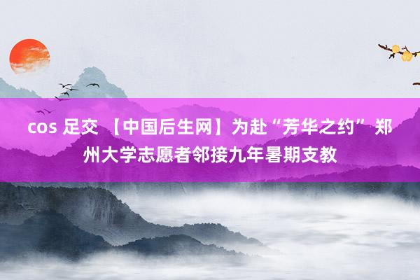 cos 足交 【中国后生网】为赴“芳华之约” 郑州大学志愿者邻接九年暑期支教