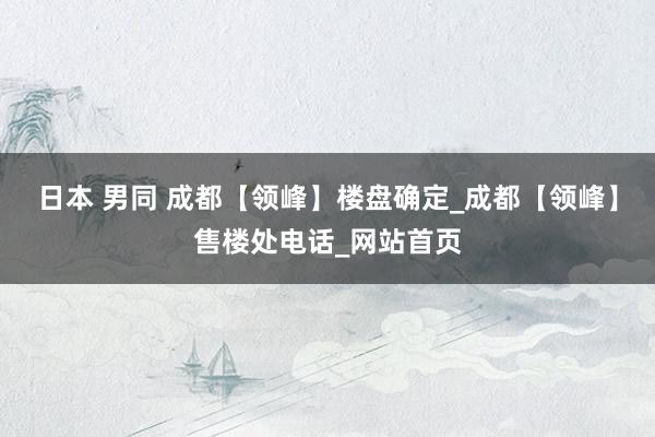 日本 男同 成都【领峰】楼盘确定_成都【领峰】售楼处电话_网站首页